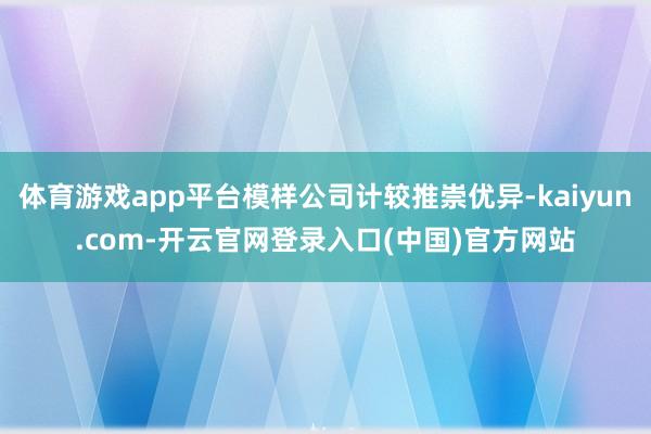 体育游戏app平台模样公司计较推崇优异-kaiyun.com-开云官网登录入口(中国)官方网站