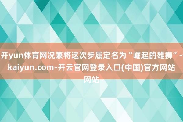 开yun体育网况兼将这次步履定名为“崛起的雄狮”-kaiyun.com-开云官网登录入口(中国)官方网站