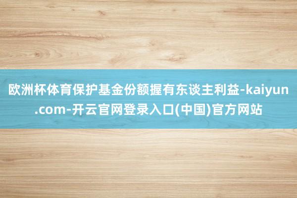 欧洲杯体育保护基金份额握有东谈主利益-kaiyun.com-开云官网登录入口(中国)官方网站