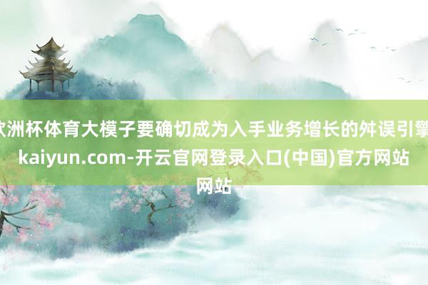 欧洲杯体育大模子要确切成为入手业务增长的舛误引擎-kaiyun.com-开云官网登录入口(中国)官方网站
