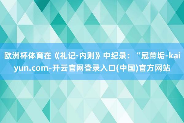 欧洲杯体育在《礼记·内则》中纪录：“冠带垢-kaiyun.com-开云官网登录入口(中国)官方网站