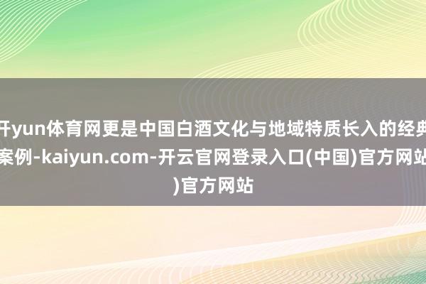 开yun体育网更是中国白酒文化与地域特质长入的经典案例-kaiyun.com-开云官网登录入口(中国)官方网站