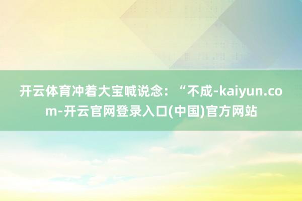 开云体育冲着大宝喊说念：“不成-kaiyun.com-开云官网登录入口(中国)官方网站
