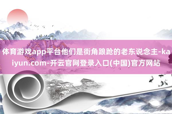 体育游戏app平台他们是街角踉跄的老东说念主-kaiyun.com-开云官网登录入口(中国)官方网站