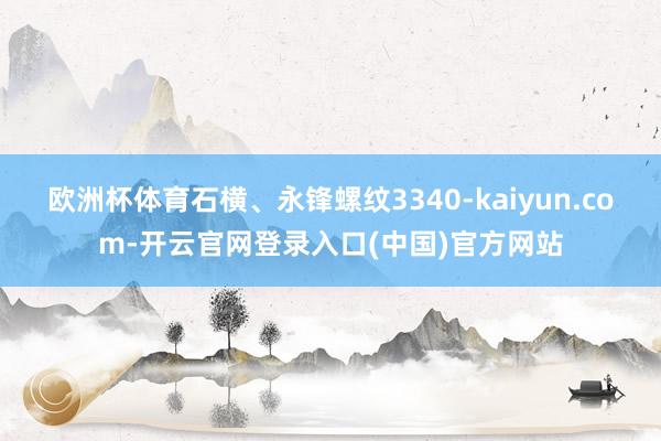 欧洲杯体育石横、永锋螺纹3340-kaiyun.com-开云官网登录入口(中国)官方网站