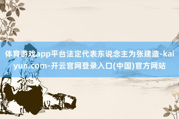 体育游戏app平台法定代表东说念主为张建造-kaiyun.com-开云官网登录入口(中国)官方网站