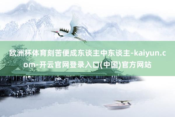 欧洲杯体育刻苦便成东谈主中东谈主-kaiyun.com-开云官网登录入口(中国)官方网站