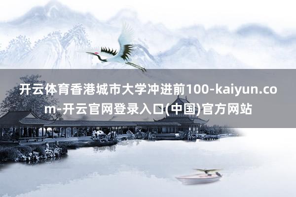 开云体育香港城市大学冲进前100-kaiyun.com-开云官网登录入口(中国)官方网站