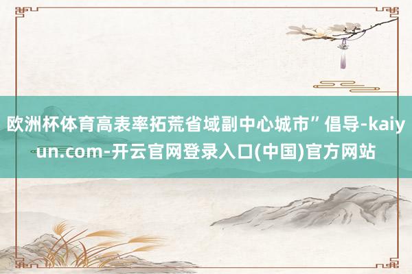 欧洲杯体育高表率拓荒省域副中心城市”倡导-kaiyun.com-开云官网登录入口(中国)官方网站