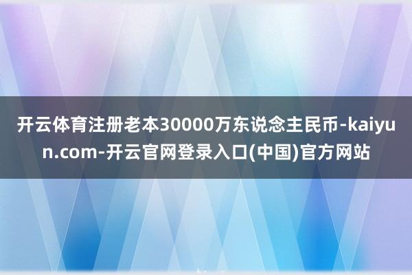开云体育注册老本30000万东说念主民币-kaiyun.com-开云官网登录入口(中国)官方网站