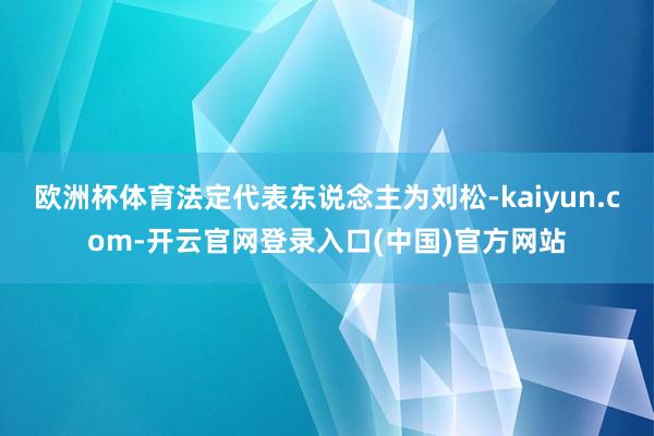 欧洲杯体育法定代表东说念主为刘松-kaiyun.com-开云官网登录入口(中国)官方网站