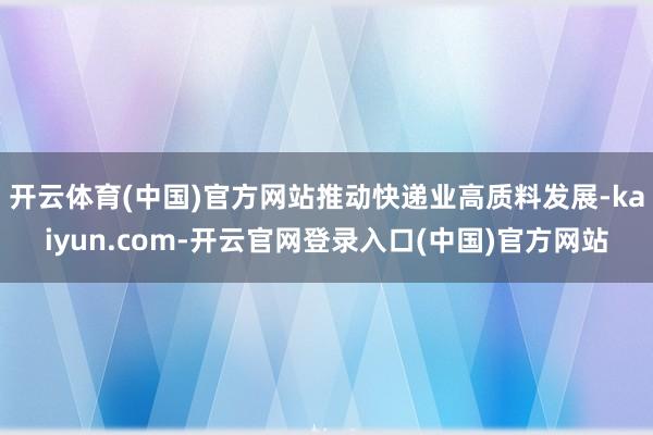 开云体育(中国)官方网站推动快递业高质料发展-kaiyun.com-开云官网登录入口(中国)官方网站