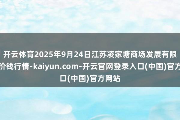 开云体育2025年9月24日江苏凌家塘商场发展有限公司价钱行情-kaiyun.com-开云官网登录入口(中国)官方网站