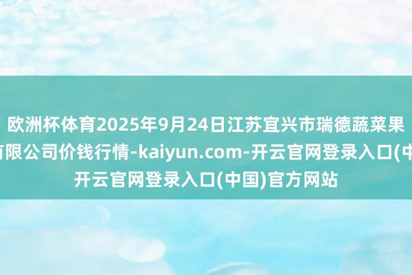 欧洲杯体育2025年9月24日江苏宜兴市瑞德蔬菜果品批发市集有限公司价钱行情-kaiyun.com-开云官网登录入口(中国)官方网站