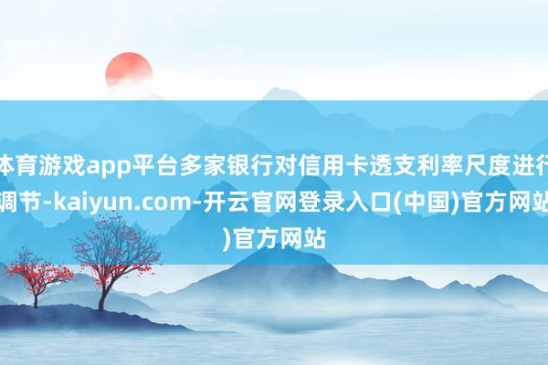 体育游戏app平台多家银行对信用卡透支利率尺度进行调节-kaiyun.com-开云官网登录入口(中国)官方网站