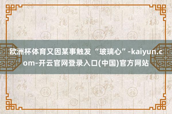欧洲杯体育又因某事触发 “玻璃心”-kaiyun.com-开云官网登录入口(中国)官方网站