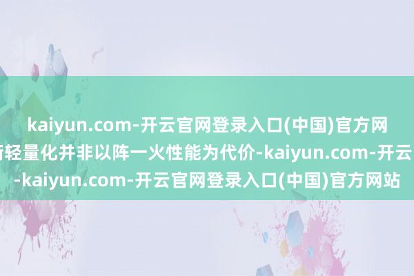 kaiyun.com-开云官网登录入口(中国)官方网站4.性能与轻量化的均衡轻量化并非以阵一火性能为代价-kaiyun.com-开云官网登录入口(中国)官方网站