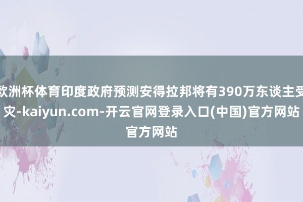 欧洲杯体育印度政府预测安得拉邦将有390万东谈主受灾-kaiyun.com-开云官网登录入口(中国)官方网站