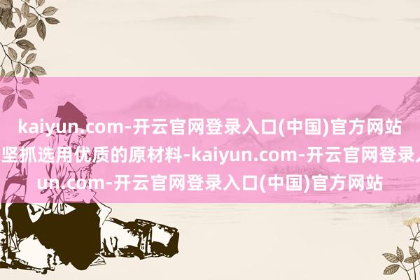 kaiyun.com-开云官网登录入口(中国)官方网站- **优质原材料**:坚抓选用优质的原材料-kaiyun.com-开云官网登录入口(中国)官方网站