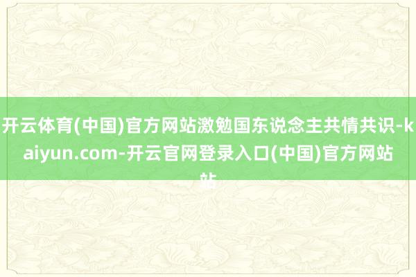 开云体育(中国)官方网站激勉国东说念主共情共识-kaiyun.com-开云官网登录入口(中国)官方网站