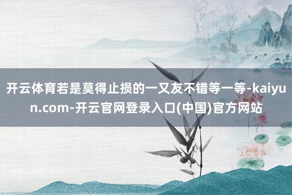 开云体育若是莫得止损的一又友不错等一等-kaiyun.com-开云官网登录入口(中国)官方网站