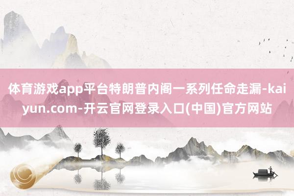 体育游戏app平台特朗普内阁一系列任命走漏-kaiyun.com-开云官网登录入口(中国)官方网站