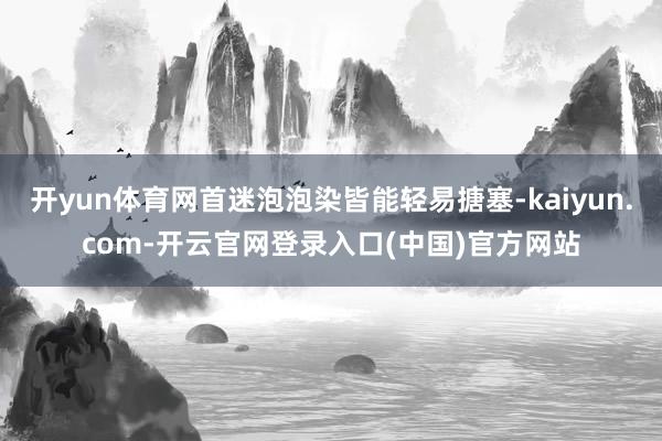 开yun体育网首迷泡泡染皆能轻易搪塞-kaiyun.com-开云官网登录入口(中国)官方网站