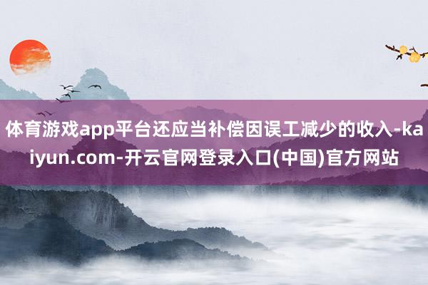 体育游戏app平台还应当补偿因误工减少的收入-kaiyun.com-开云官网登录入口(中国)官方网站