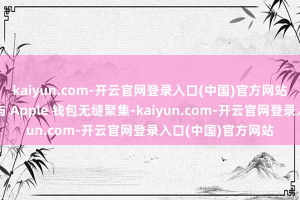 kaiyun.com-开云官网登录入口(中国)官方网站其最大秉性是或者与 Apple 钱包无缝聚集-kaiyun.com-开云官网登录入口(中国)官方网站