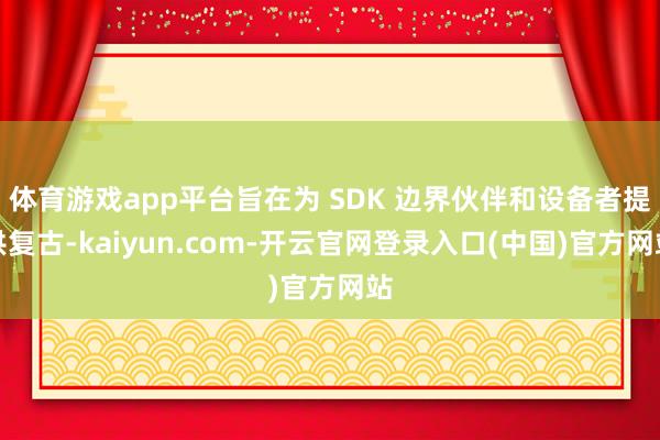体育游戏app平台旨在为 SDK 边界伙伴和设备者提供复古-kaiyun.com-开云官网登录入口(中国)官方网站