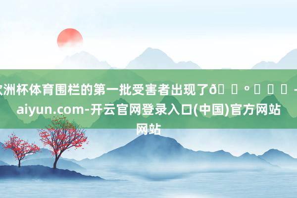 欧洲杯体育围栏的第一批受害者出现了😺 ​​​-kaiyun.com-开云官网登录入口(中国)官方网站