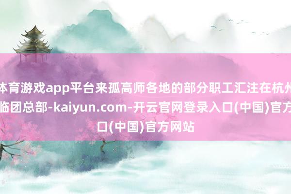 体育游戏app平台来孤高师各地的部分职工汇注在杭州蚂迫临团总部-kaiyun.com-开云官网登录入口(中国)官方网站