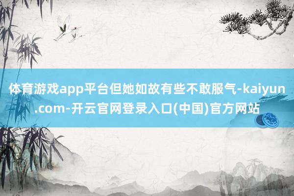 体育游戏app平台但她如故有些不敢服气-kaiyun.com-开云官网登录入口(中国)官方网站