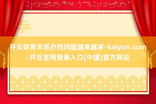开云体育未惩办的问题越来越多-kaiyun.com-开云官网登录入口(中国)官方网站