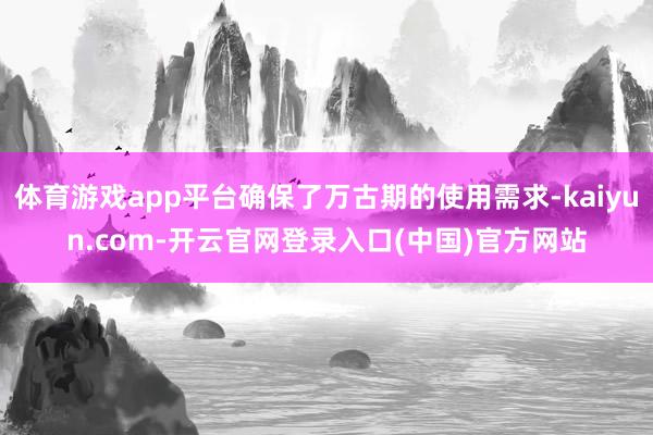 体育游戏app平台确保了万古期的使用需求-kaiyun.com-开云官网登录入口(中国)官方网站