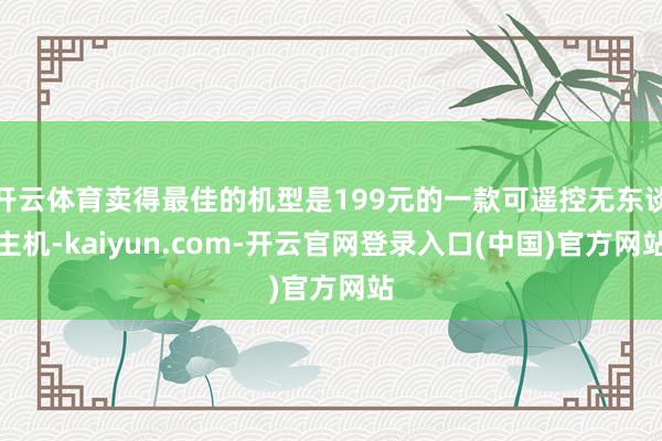 开云体育卖得最佳的机型是199元的一款可遥控无东谈主机-kaiyun.com-开云官网登录入口(中国)官方网站
