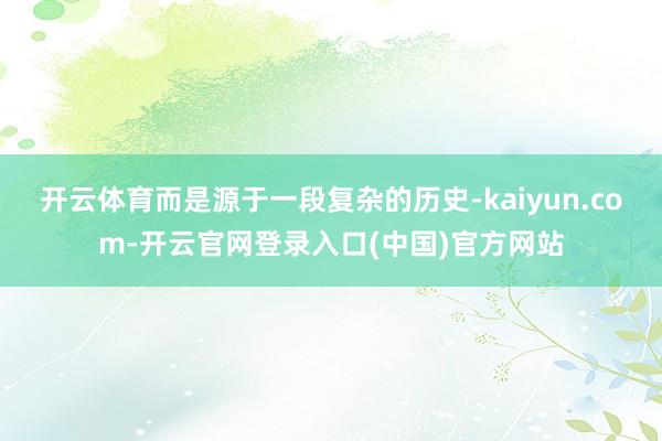 开云体育而是源于一段复杂的历史-kaiyun.com-开云官网登录入口(中国)官方网站