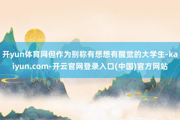 开yun体育网但作为别称有想想有醒觉的大学生-kaiyun.com-开云官网登录入口(中国)官方网站