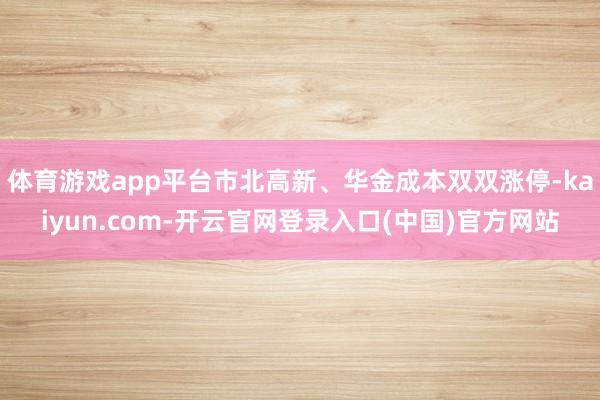 体育游戏app平台市北高新、华金成本双双涨停-kaiyun.com-开云官网登录入口(中国)官方网站
