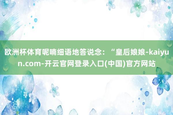 欧洲杯体育呢喃细语地答说念：“皇后娘娘-kaiyun.com-开云官网登录入口(中国)官方网站