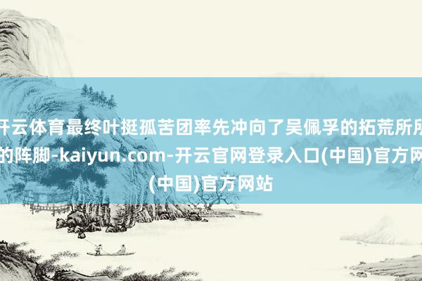 开云体育最终叶挺孤苦团率先冲向了吴佩孚的拓荒所所在的阵脚-kaiyun.com-开云官网登录入口(中国)官方网站
