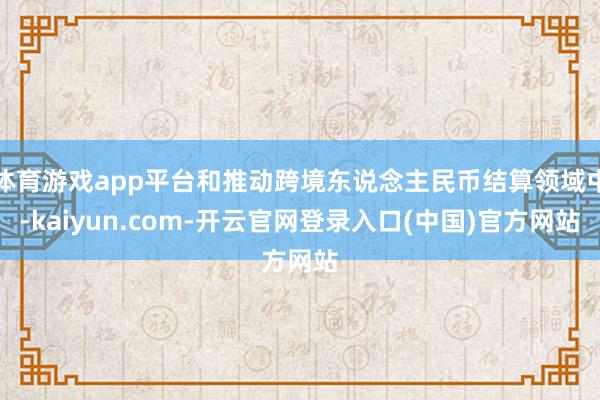 体育游戏app平台和推动跨境东说念主民币结算领域中-kaiyun.com-开云官网登录入口(中国)官方网站