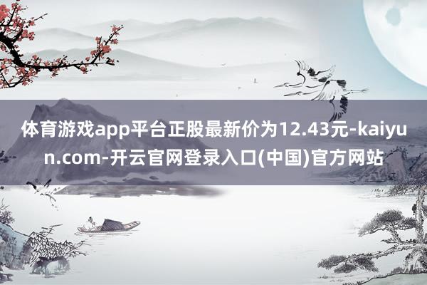 体育游戏app平台正股最新价为12.43元-kaiyun.com-开云官网登录入口(中国)官方网站
