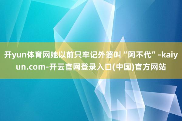 开yun体育网她以前只牢记外婆叫“阿不代”-kaiyun.com-开云官网登录入口(中国)官方网站
