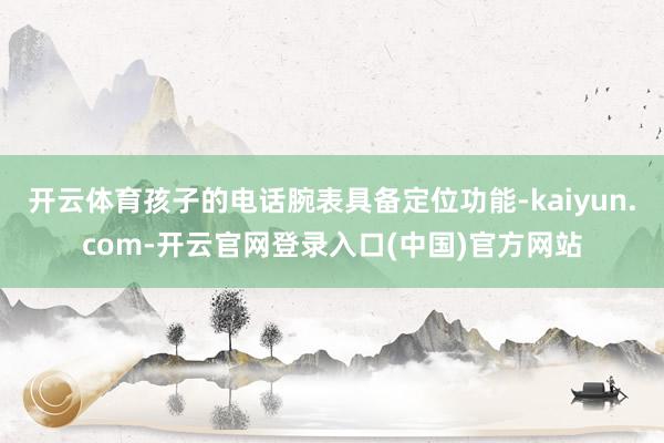 开云体育孩子的电话腕表具备定位功能-kaiyun.com-开云官网登录入口(中国)官方网站
