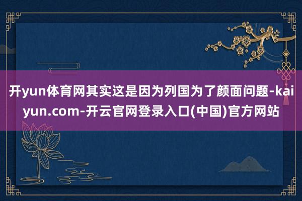 开yun体育网其实这是因为列国为了颜面问题-kaiyun.com-开云官网登录入口(中国)官方网站