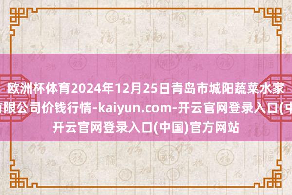 欧洲杯体育2024年12月25日青岛市城阳蔬菜水家具批发市集有限公司价钱行情-kaiyun.com-开云官网登录入口(中国)官方网站