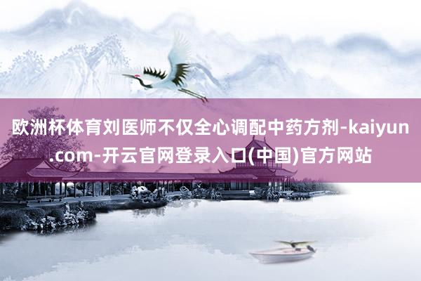 欧洲杯体育刘医师不仅全心调配中药方剂-kaiyun.com-开云官网登录入口(中国)官方网站