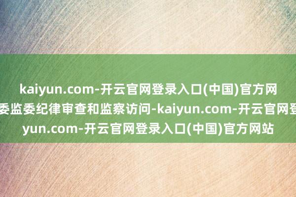 kaiyun.com-开云官网登录入口(中国)官方网站现在正经受云南省纪委监委纪律审查和监察访问-kaiyun.com-开云官网登录入口(中国)官方网站