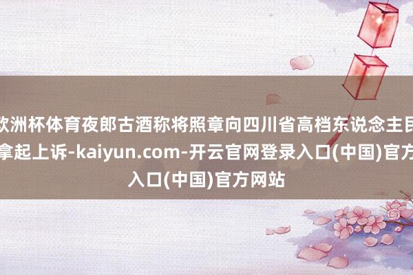 欧洲杯体育夜郎古酒称将照章向四川省高档东说念主民法院拿起上诉-kaiyun.com-开云官网登录入口(中国)官方网站